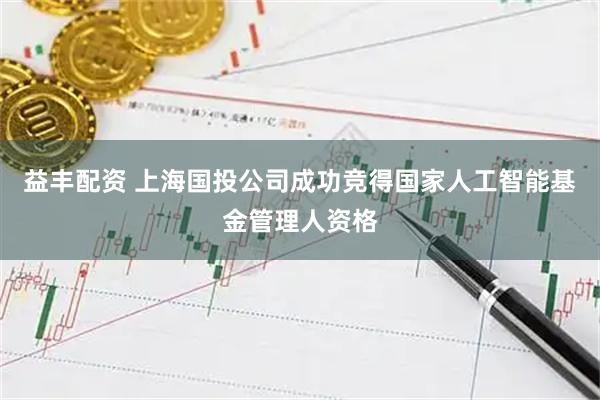 益丰配资 上海国投公司成功竞得国家人工智能基金管理人资格