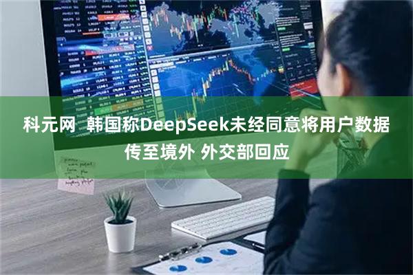 科元网  韩国称DeepSeek未经同意将用户数据传至境外 外交部回应