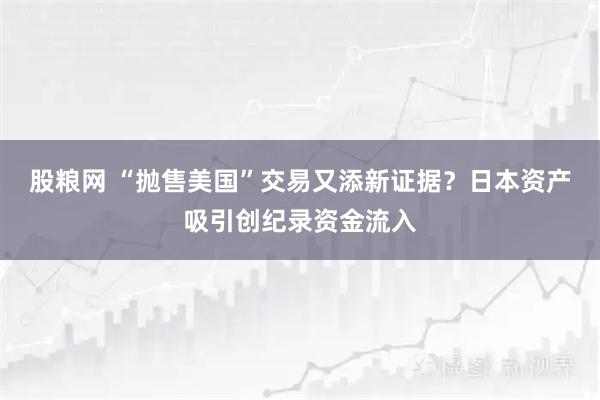 股粮网 “抛售美国”交易又添新证据？日本资产吸引创纪录资金流入