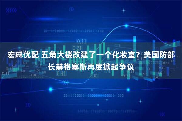宏琳优配 五角大楼改建了一个化妆室？美国防部长赫格塞斯再度掀起争议