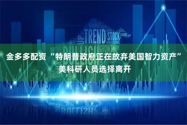 金多多配资 “特朗普政府正在放弃美国智力资产” 美科研人员选择离开