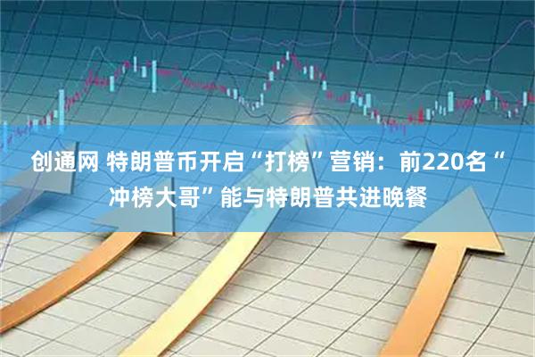 创通网 特朗普币开启“打榜”营销：前220名“冲榜大哥”能与特朗普共进晚餐
