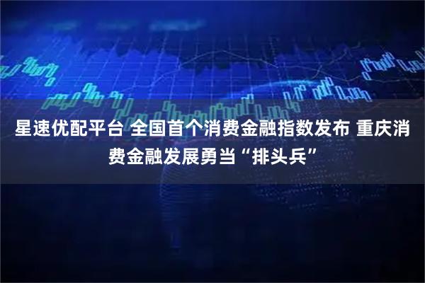 星速优配平台 全国首个消费金融指数发布 重庆消费金融发展勇当“排头兵”