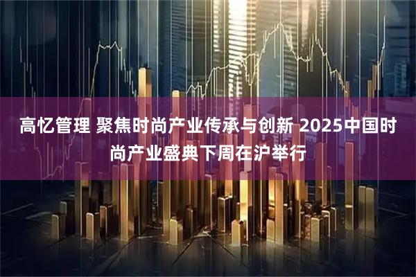 高忆管理 聚焦时尚产业传承与创新 2025中国时尚产业盛典下周在沪举行