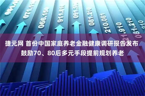 捷元网 首份中国家庭养老金融健康调研报告发布 鼓励70、80后多元手段提前规划养老