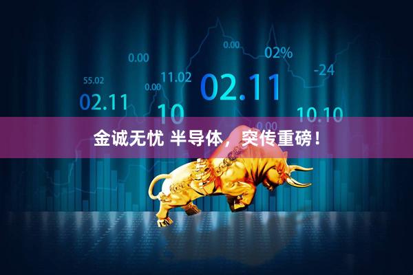 金诚无忧 半导体，突传重磅！