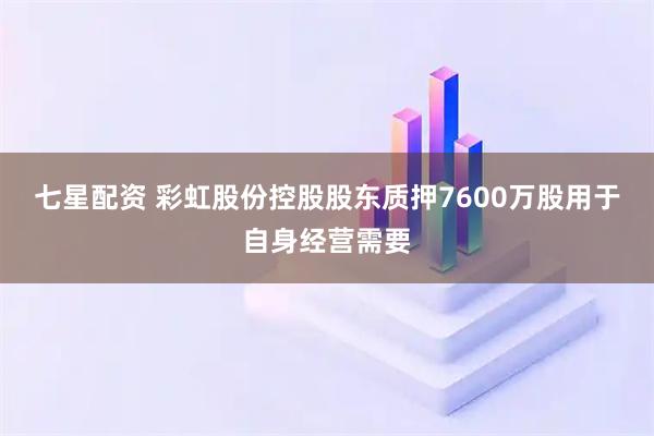 七星配资 彩虹股份控股股东质押7600万股用于自身经营需要