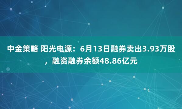 中金策略 阳光电源：6月13日融券卖出3.93万股，融资融券余额48.86亿元