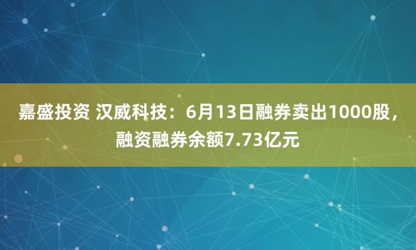 嘉盛投资 汉威科技：6月13日融券卖出1000股，融资融券余额7.73亿元