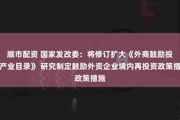 顺市配资 国家发改委：将修订扩大《外商鼓励投资产业目录》 研究制定鼓励外资企业境内再投资政策措施