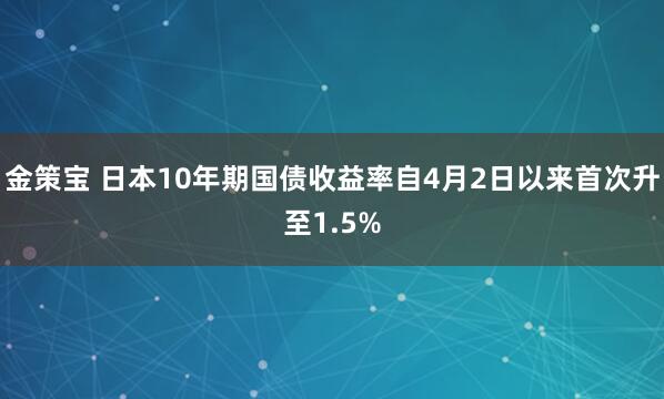 金策宝 日本10年期国债收益率自4月2日以来首次升至1.5%