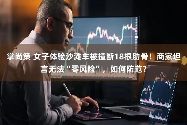 掌尚策 女子体验沙滩车被撞断18根肋骨！商家坦言无法“零风险”，如何防范？