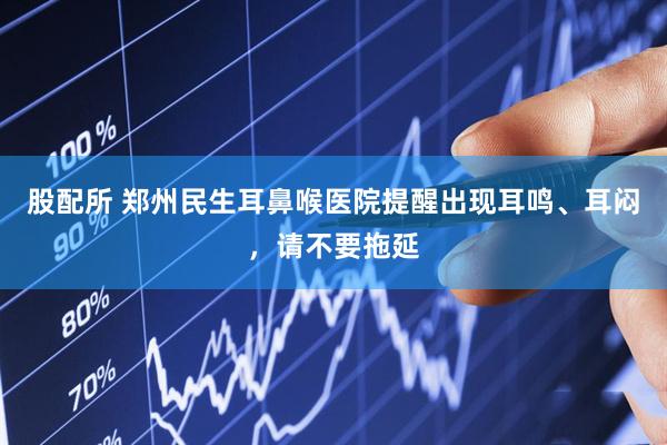 股配所 郑州民生耳鼻喉医院提醒出现耳鸣、耳闷，请不要拖延