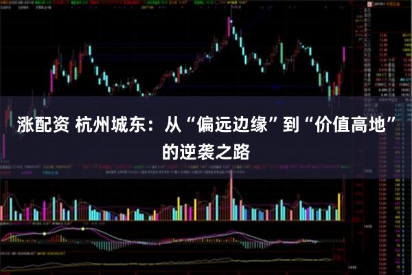 涨配资 杭州城东：从“偏远边缘”到“价值高地”的逆袭之路
