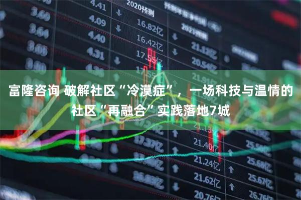 富隆咨询 破解社区“冷漠症”，一场科技与温情的社区“再融合”实践落地7城