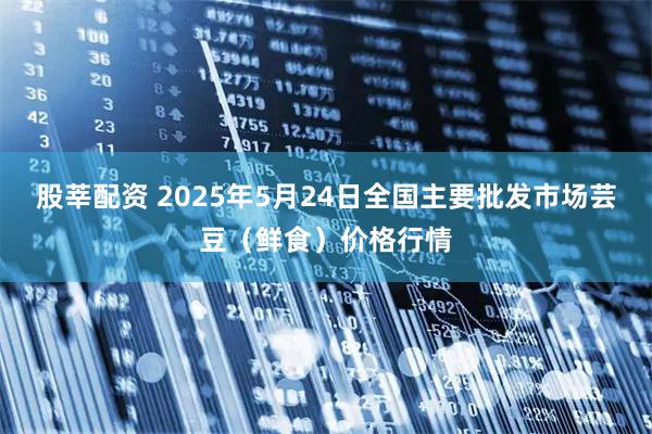 股莘配资 2025年5月24日全国主要批发市场芸豆（鲜食）价格行情