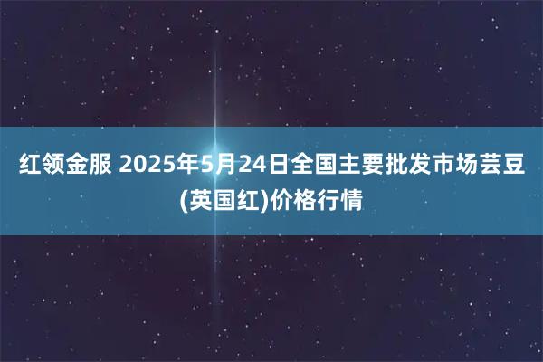 红领金服 2025年5月24日全国主要批发市场芸豆(英国红)价格行情