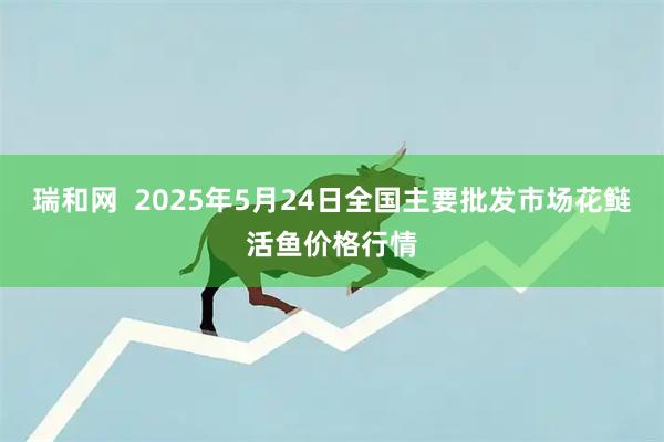 瑞和网  2025年5月24日全国主要批发市场花鲢活鱼价格行情