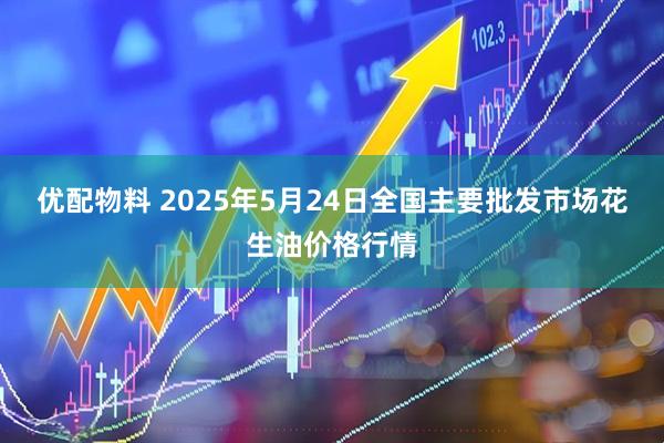 优配物料 2025年5月24日全国主要批发市场花生油价格行情