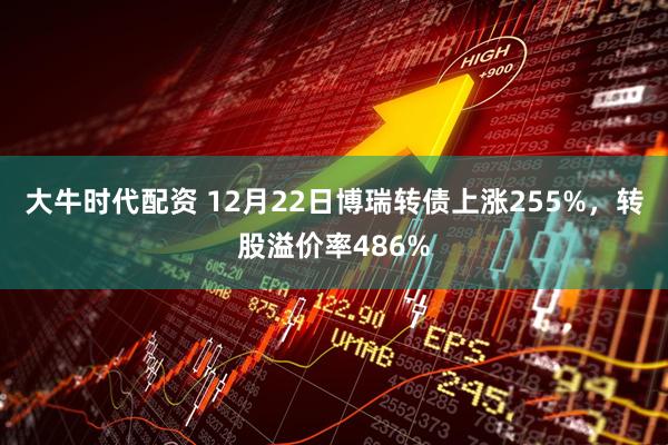 大牛时代配资 12月22日博瑞转债上涨255%，转股溢价率486%