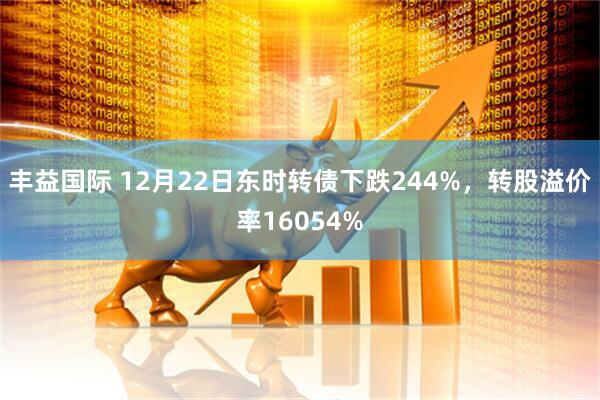 丰益国际 12月22日东时转债下跌244%，转股溢价率16054%