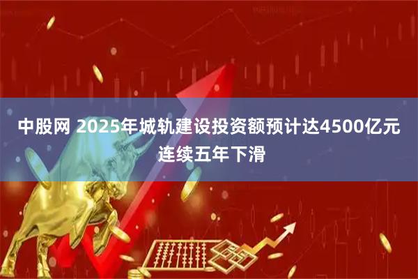 中股网 2025年城轨建设投资额预计达4500亿元 连续五年下滑