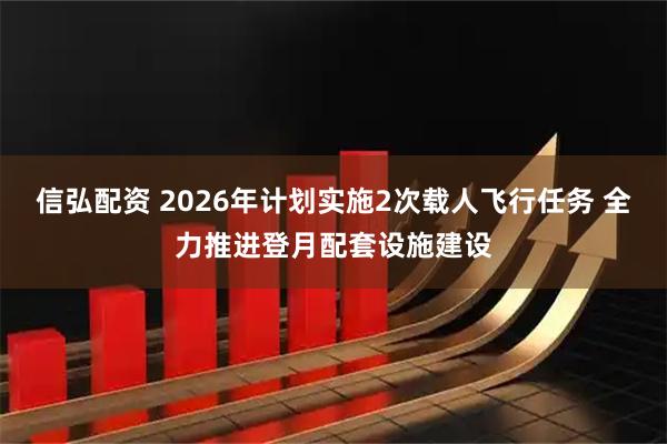 信弘配资 2026年计划实施2次载人飞行任务 全力推进登月配套设施建设